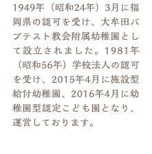 1949年（昭和24年）3月に福岡県の認可を受け、大牟田バプテスト教会附属幼稚園として設立されました。1981年（昭和56年）学校法人の認可を受け、2015年4月に施設型給付幼稚園、2016年4月に幼稚園型認定こども園となり、運営しております。
